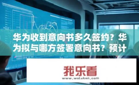 华为收到意向书多久签约？华为拟与哪方签署意向书？预计签约时间？
