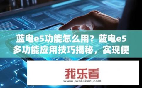 蓝电e5功能怎么用？蓝电e5多功能应用技巧揭秘，实现便捷操作与高效使用步骤详解