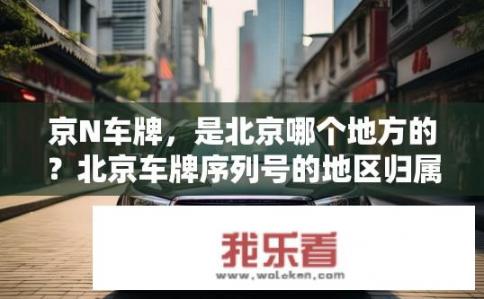 京N车牌，是北京哪个地方的？北京车牌序列号的地区归属信息是什么?