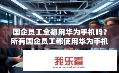 国企员工全都用华为手机吗？所有国企员工都使用华为手机，是否意味着其在技术、网络等关键领域均与华为保持深度合作?