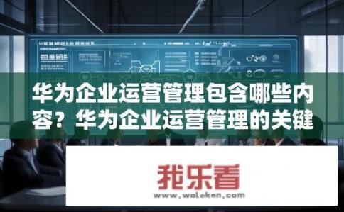 华为企业运营管理包含哪些内容？华为企业运营管理的关键要素及详细解析，职能定位、流程优化、绩效管理、人力资源与福利、风险管理、战略规划与决策支持等全维度探讨