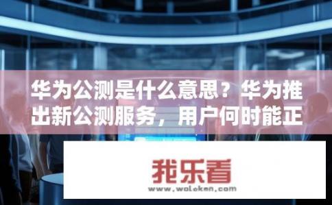华为公测是什么意思？华为推出新公测服务，用户何时能正式使用?