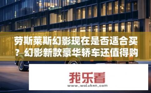 劳斯莱斯幻影现在是否适合买？幻影新款豪华轿车还值得购买吗？
