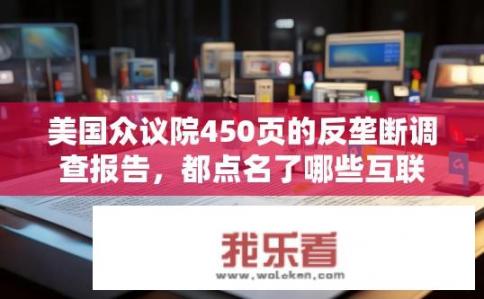 美国众议院450页的反垄断调查报告，都点名了哪些互联网巨头？美国国会众议院对哪些互联网巨头开展反垄断调查？