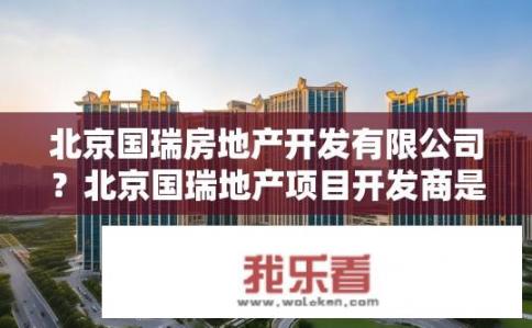 北京国瑞房地产开发有限公司？北京国瑞地产项目开发商是谁?