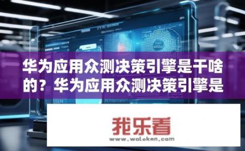 华为应用众测决策引擎是干啥的？华为应用众测决策引擎是如何进行应用程序评估与优化的?
