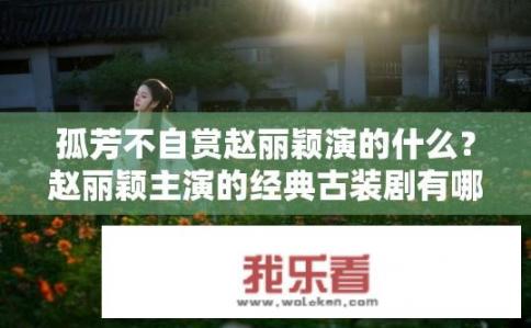 孤芳不自赏赵丽颖演的什么？赵丽颖主演的经典古装剧有哪些？