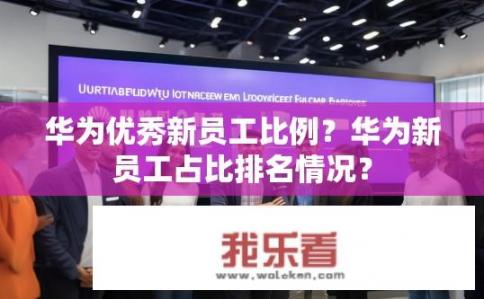 华为优秀新员工比例？华为新员工占比排名情况？