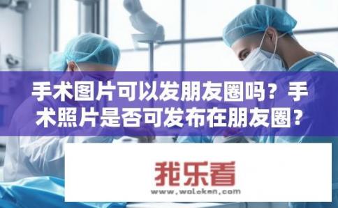 手术图片可以发朋友圈吗？手术照片是否可发布在朋友圈？