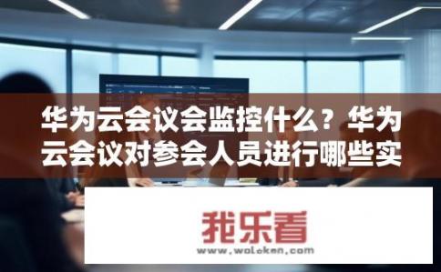 华为云会议会监控什么？华为云会议对参会人员进行哪些实时监控与管理?