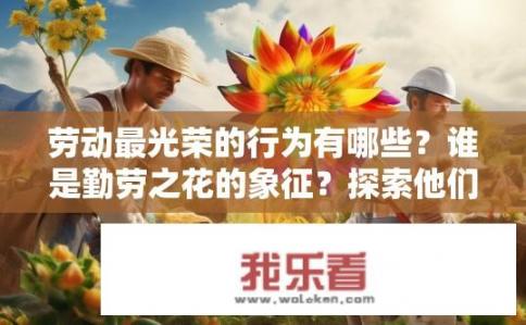 劳动最光荣的行为有哪些？谁是勤劳之花的象征？探索他们履行辛勤劳动的价值与美德
