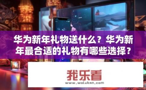 华为新年礼物送什么？华为新年最合适的礼物有哪些选择？