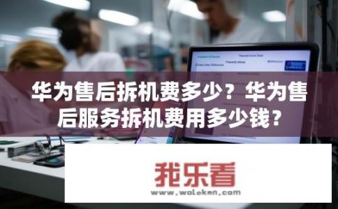 华为售后拆机费多少？华为售后服务拆机费用多少钱？
