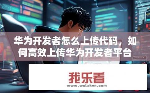 华为开发者怎么上传代码，如何高效上传华为开发者平台（SDK）中的代码?
