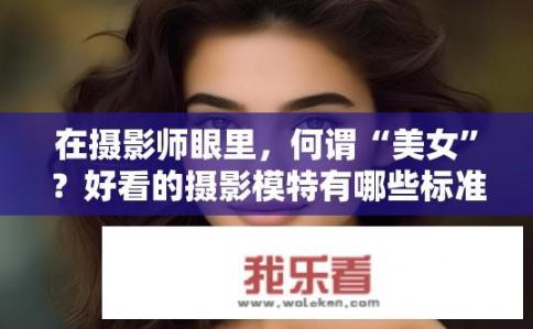 在摄影师眼里，何谓“美女”？好看的摄影模特有哪些标准呢？摄界女神，美女标准是什么？摄影师眼中最美的模特特征是什么?