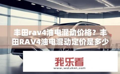 丰田rav4油电混动价格？丰田RAV4油电混动定价是多少？