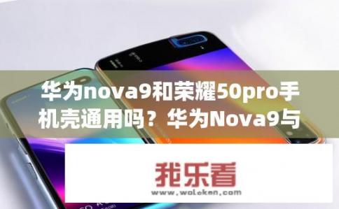 华为nova9和荣耀50pro手机壳通用吗？华为Nova9与荣耀50Pro手机壳是否通用？兼容性如何?