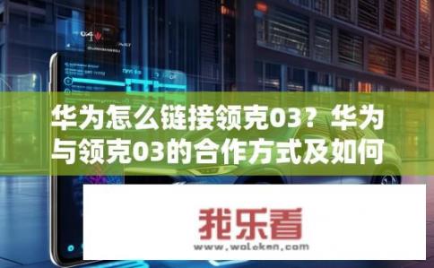 华为怎么链接领克03？华为与领克03的合作方式及如何获取链接?
