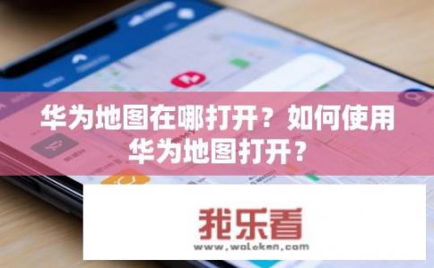 华为地图在哪打开？如何使用华为地图打开？