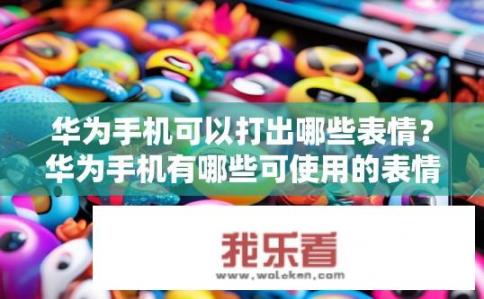 华为手机可以打出哪些表情？华为手机有哪些可使用的表情符号与特殊设计呢?
