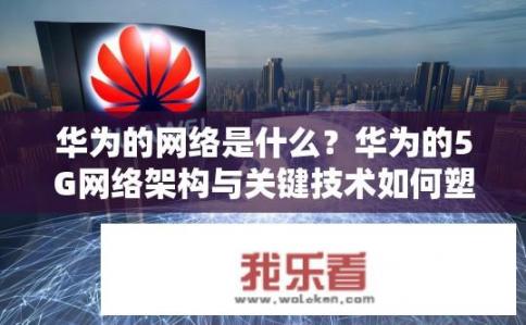 华为的网络是什么？华为的5G网络架构与关键技术如何塑造全球无线通信格局?