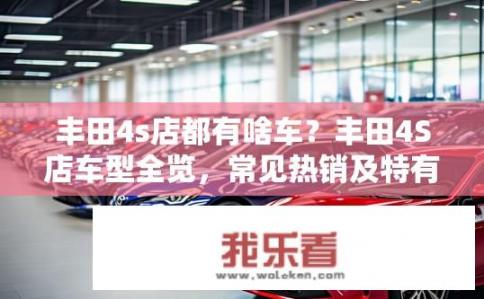 丰田4s店都有啥车？丰田4S店车型全览，常见热销及特有车型介绍