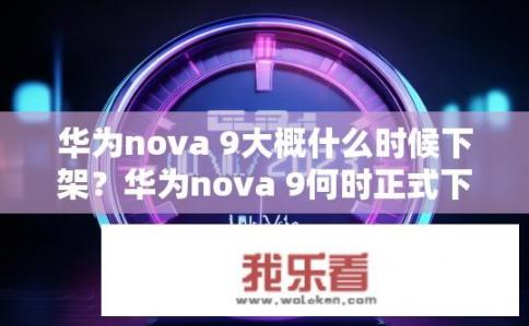 华为nova 9大概什么时候下架？华为nova 9何时正式下架?