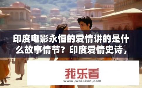 印度电影永恒的爱情讲的是什么故事情节？印度爱情史诗，探索经典电影罗马假日原汁原味续篇