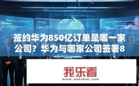 签约华为850亿订单是哪一家公司？华为与哪家公司签署850亿美元大单?