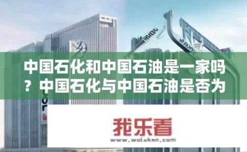 中国石化和中国石油是一家吗？中国石化与中国石油是否为同一企业集团?