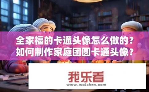 全家福的卡通头像怎么做的？如何制作家庭团圆卡通头像？