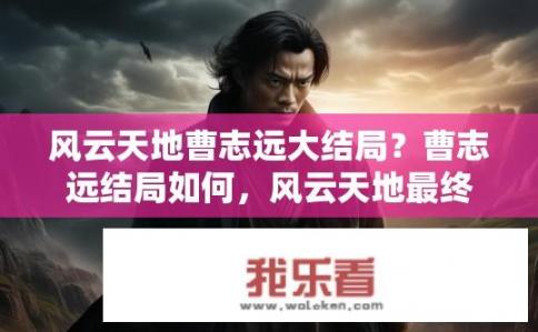 风云天地曹志远大结局？曹志远结局如何，风云天地最终结果揭晓？