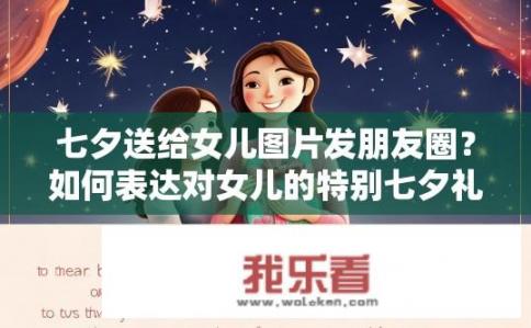七夕送给女儿图片发朋友圈？如何表达对女儿的特别七夕礼物感？分享图片并发布朋友圈的建议