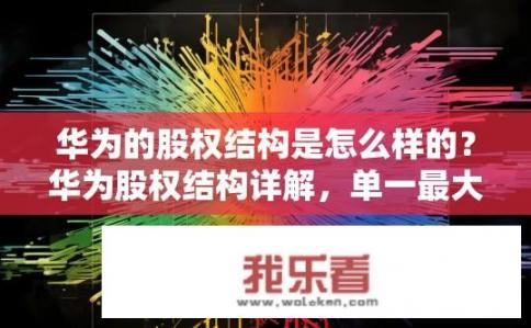 华为的股权结构是怎么样的？华为股权结构详解，单一最大股东地位还是多元混改路线?