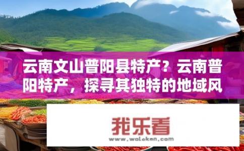 云南文山普阳县特产？云南普阳特产，探寻其独特的地域风味与魅力?