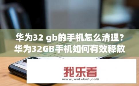 华为32 gb的手机怎么清理？华为32GB手机如何有效释放存储空间及清理内存?