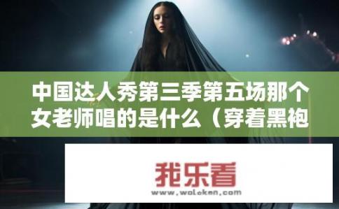 中国达人秀第三季第五场那个女老师唱的是什么（穿着黑袍子的）？中国达人秀3季第五期神秘黑袍女教师演唱曲目是什么？