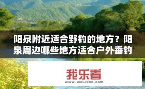 阳泉附近适合野钓的地方？阳泉周边哪些地方适合户外垂钓？