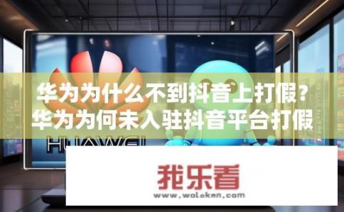 华为为什么不到抖音上打假？华为为何未入驻抖音平台打假宣传?