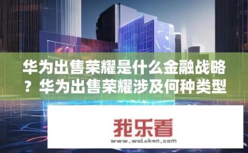 华为出售荣耀是什么金融战略？华为出售荣耀涉及何种类型的财务战略转变?