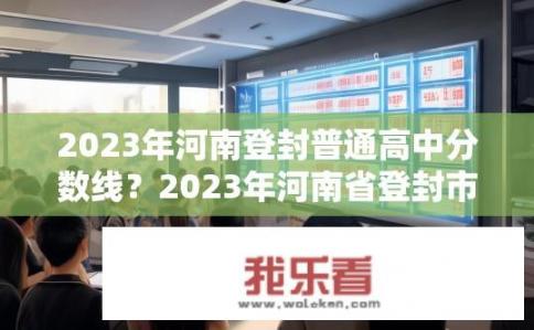 2023年河南登封普通高中分数线？2023年河南省登封市普通高中的最低录取分数线是多少分?