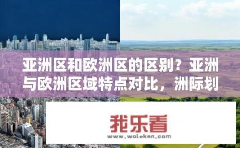 亚洲区和欧洲区的区别？亚洲与欧洲区域特点对比，洲际划分的何差异?