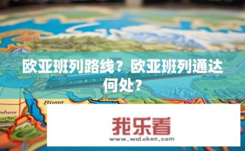 欧亚班列路线？欧亚班列通达何处？