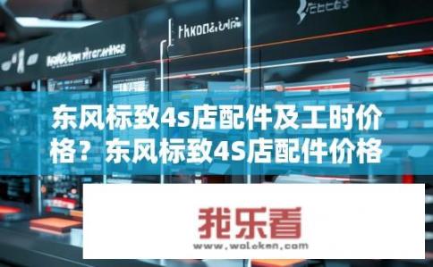 东风标致4s店配件及工时价格？东风标致4S店配件价格透明吗？工时费详情如何？
