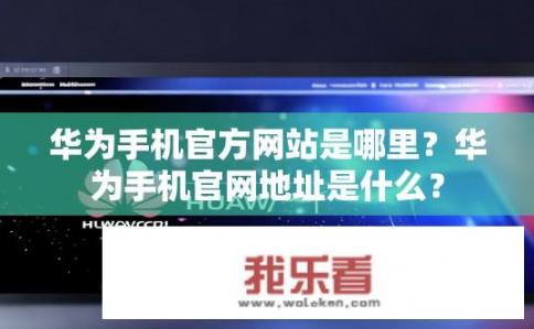 华为手机官方网站是哪里？华为手机官网地址是什么？
