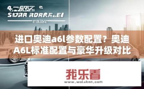 进口奥迪a6l参数配置？奥迪A6L标准配置与豪华升级对比，参数解析与选择建议