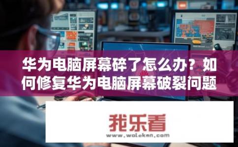 华为电脑屏幕碎了怎么办？如何修复华为电脑屏幕破裂问题？