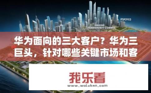 华为面向的三大客户？华为三巨头，针对哪些关键市场和客户布局战略?