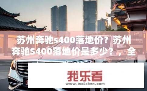 苏州奔驰s400落地价？苏州奔驰S400落地价是多少？，全新梅赛德斯-奔驰S400价格详情