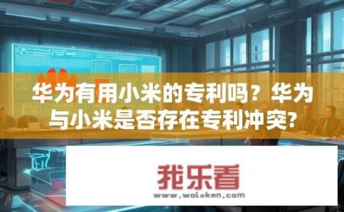 华为有用小米的专利吗？华为与小米是否存在专利冲突?